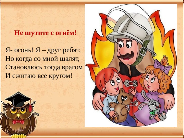 Не шутите с огнём!  Я- огонь! Я – друг ребят.  Но когда со мной шалят,  Становлюсь тогда врагом  И сжигаю все кругом! 