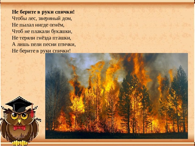 Не берите в руки спички!   Чтобы лес, звериный дом,  Не пылал нигде огнём,  Чтоб не плакали букашки,  Не теряли гнёзда пташки,  А лишь пели песни птички,  Не берите в руки спички! 