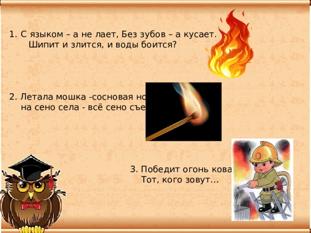 С языком – а не лает, Без зубов – а кусает.  Шипит и злится, и воды боится? 2. Летала мошка -сосновая ножка,  на сено села - всё сено съела.  3. Победит огонь коварный  Тот, кого зовут… 