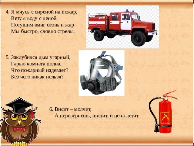 4. Я мчусь с сиреной на пожар,  Везу я воду с пеной.  Потушим вмиг огонь и жар  Мы быстро, словно стрелы. 5. Заклубился дым угарный,  Гарью комната полна.  Что пожарный надевает?  Без чего никак нельзя?  6. Висит – молчит,  А перевернёшь, шипит, и пена летит. 