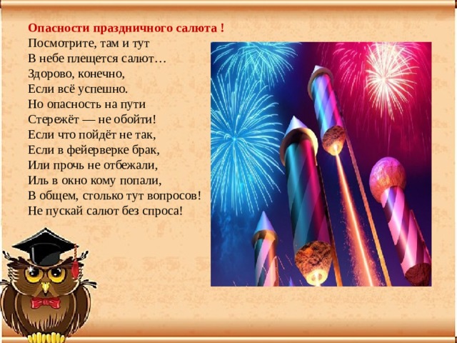Опасности праздничного салюта !  Посмотрите, там и тут  В небе плещется салют…  Здорово, конечно,  Если всё успешно. Но опасность на пути  Стережёт — не обойти!  Если что пойдёт не так,  Если в фейерверке брак,  Или прочь не отбежали,  Иль в окно кому попали,  В общем, столько тут вопросов!  Не пускай салют без спроса! 