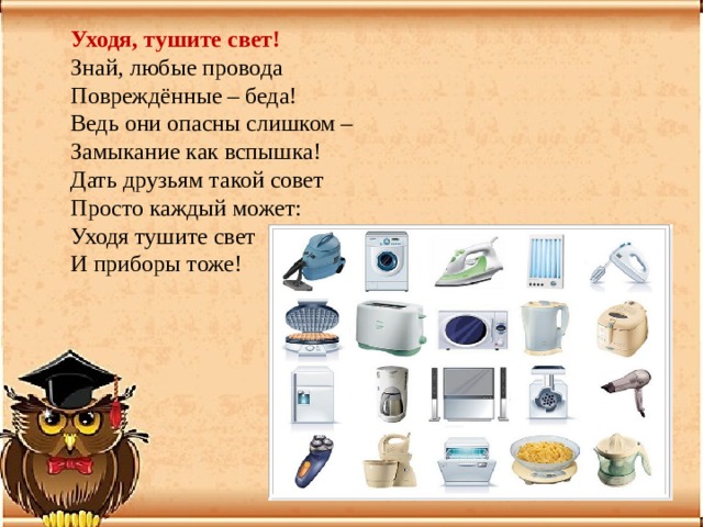 Уходя, тушите свет!   Знай, любые провода  Повреждённые – беда!  Ведь они опасны слишком –  Замыкание как вспышка! Дать друзьям такой совет  Просто каждый может:  Уходя тушите свет  И приборы тоже! 
