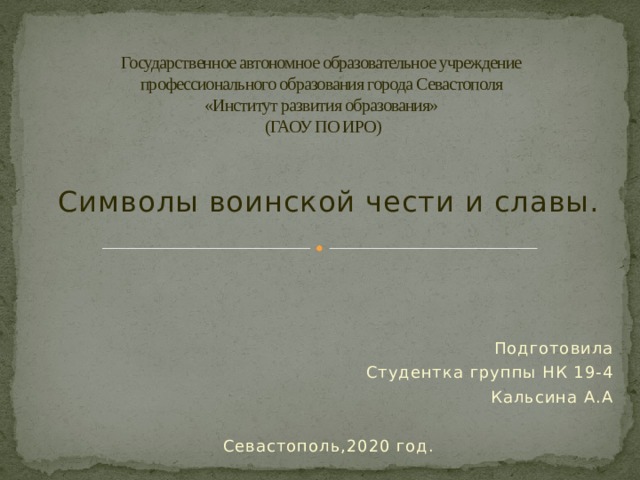 Государственное автономное образовательное учреждение  профессионального образования города Севастополя  «Институт развития образования»  (ГАОУ ПО ИРО) Символы воинской чести и славы. Подготовила Студентка группы НК 19-4 Кальсина А.А Севастополь,2020 год. 