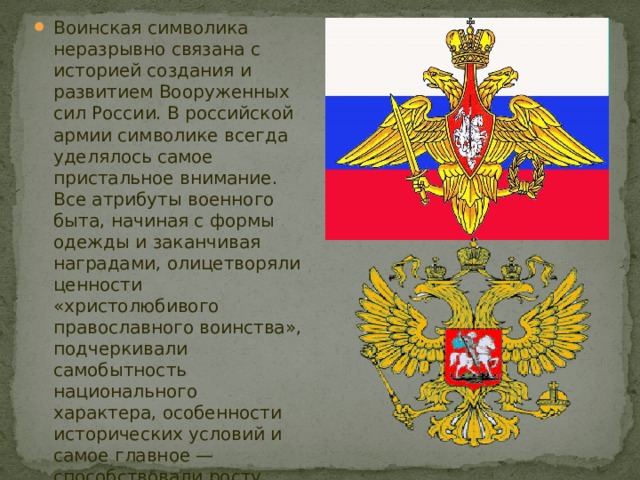 Воинская символика неразрывно связана с историей создания и развитием Вооруженных сил России. В российской армии символике всегда уделялось самое пристальное внимание. Все атрибуты военного быта, начиная с формы одежды и заканчивая наградами, олицетворяли ценности «христолюбивого православного воинства», подчеркивали самобытность национального характера, особенности исторических условий и самое главное — способствовали росту патриотического сознания, укреплению морально боевого духа военнослужащих. 