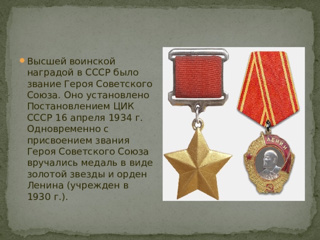 Высшей воинской наградой в СССР было звание Героя Советского Союза. Оно установлено Постановлением ЦИК СССР 16 апреля 1934 г. Одновременно с присвоением звания Героя Советского Союза вручались медаль в виде золотой звезды и орден Ленина (учрежден в 1930 г.).  