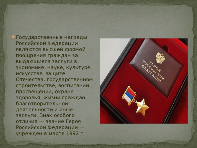 Государственные награды Российской Федерации являются высшей формой поощрения граждан за выдающиеся заслуги в экономике, науке, культуре, искусстве, защите Отечества, государственном строительстве, воспитании, просвещении, охране здоровья, жизни граждан, благотворительной деятельности и иные заслуги. Знак особого отличия — звание Героя Российской Федерации — учрежден в марте 1992 г. 