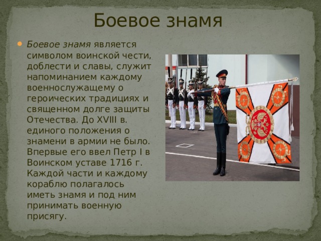 Боевое знамя Боевое знамя  является символом воинской чести, доблести и славы, служит напоминанием каждому военнослужащему о героических традициях и священном долге защиты Отечества. До XVIII в. единого положения о знамени в армии не было. Впервые его ввел Петр I в Воинском уставе 1716 г. Каждой части и каждому кораблю полагалось иметь знамя и под ним принимать военную присягу.  