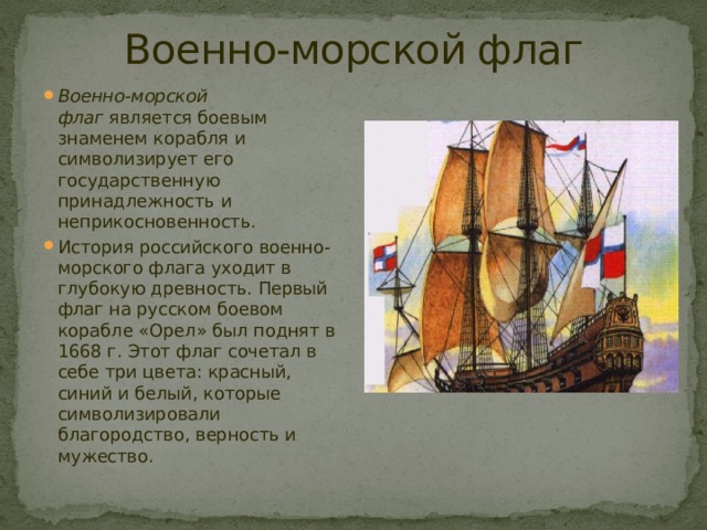 Военно-морской флаг Военно-морской флаг  является боевым знаменем корабля и символизирует его государственную принадлежность и неприкосновенность. История российского военно-морского флага уходит в глубокую древность. Первый флаг на русском боевом корабле «Орел» был поднят в 1668 г. Этот флаг сочетал в себе три цвета: красный, синий и белый, которые символизировали благородство, верность и мужество. 