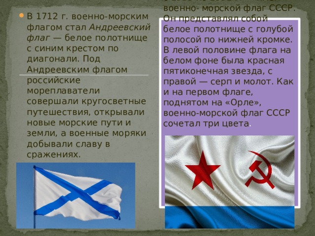 В 1712 г. военно-морским флагом стал  Андреевский флаг  — белое полотнище с синим крестом по диагонали. Под Андреевским флагом российские мореплаватели совершали кругосветные путешествия, открывали новые морские пути и земли, а военные моряки добывали славу в сражениях. Наиболее долгую жизнь — с 1935 по 1992 г. — имел военно- морской флаг СССР. Он представлял собой белое полотнище с голубой полосой по нижней кромке. В левой половине флага на белом фоне была красная пятиконечная звезда, с правой — серп и молот. Как и на первом флаге, поднятом на «Орле», военно-морской флаг СССР сочетал три цвета .  
