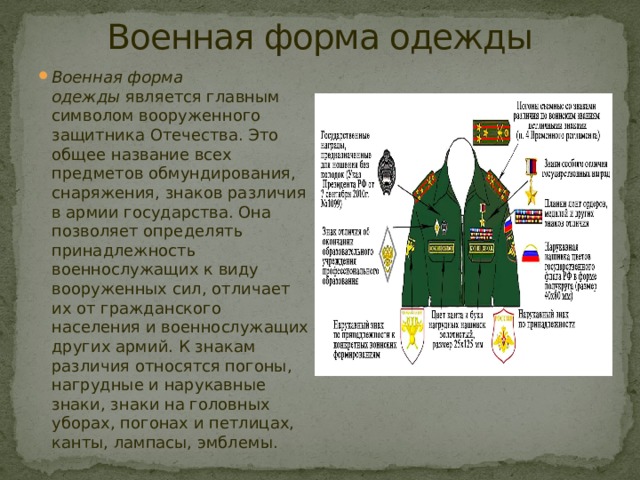 Военная форма одежды Военная форма одежды  является главным символом вооруженного защитника Отечества. Это общее название всех предметов обмундирования, снаряжения, знаков различия в армии государства. Она позволяет определять принадлежность военнослужащих к виду вооруженных сил, отличает их от гражданского населения и военнослужащих других армий.  К знакам различия относятся погоны, нагрудные и нарукавные знаки, знаки на головных уборах, погонах и петлицах, канты, лампасы, эмблемы. 
