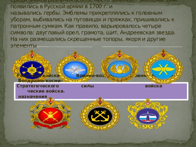 Среди знаков различия особое место занимают  эмблемы.  Они появились в Русской армии в 1700 г. и назывались  гербы.  Эмблемы прикреплялись к головным уборам, выбивались на пуговицах и пряжках, пришивались к патронным сумкам. Как правило, варьировалось четыре символа: двуглавый орел, грамота, щит, Андреевская звезда. На них размещались скрещенные топоры, якоря и другие элементы . Ракетные войска Военно-воздушные Военно-десантные Воздушно-косми- Стратегического силы войска ческие войска.  назначения 