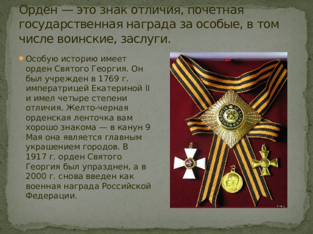 Орден — это знак отличия, почетная государственная награда за особые, в том числе воинские, заслуги. Особую историю имеет орден Святого Георгия. Он был учрежден в 1769 г. императрицей Екатериной II и имел четыре степени отличия. Желто-черная орденская ленточка вам хорошо знакома — в канун 9 Мая она является главным украшением городов. В 1917 г. орден Святого Георгия был упразднен, а в 2000 г. снова введен как военная награда Российской Федерации. 