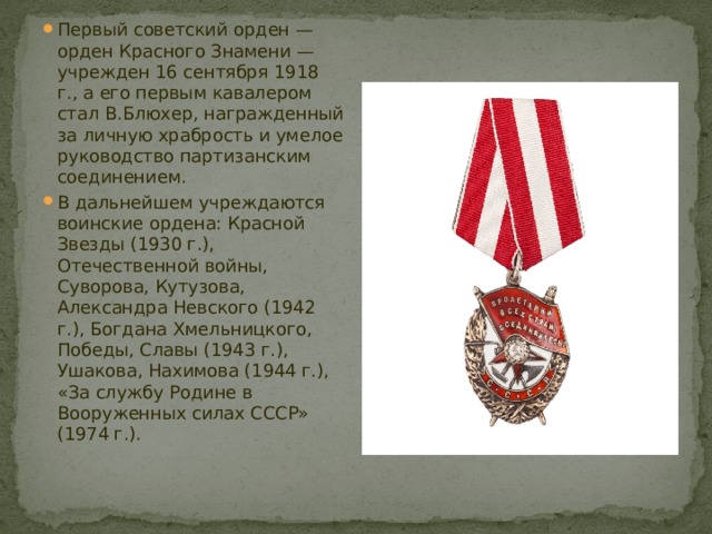 Первый советский орден — орден Красного Знамени — учрежден 16 сентября 1918 г., а его первым кавалером стал В.Блюхер, награжденный за личную храбрость и умелое руководство партизанским соединением. В дальнейшем учреждаются воинские ордена: Красной Звезды (1930 г.), Отечественной войны, Суворова, Кутузова, Александра Невского (1942 г.), Богдана Хмельницкого, Победы, Славы (1943 г.), Ушакова, Нахимова (1944 г.), «За службу Родине в Вооруженных силах СССР» (1974 г.). 