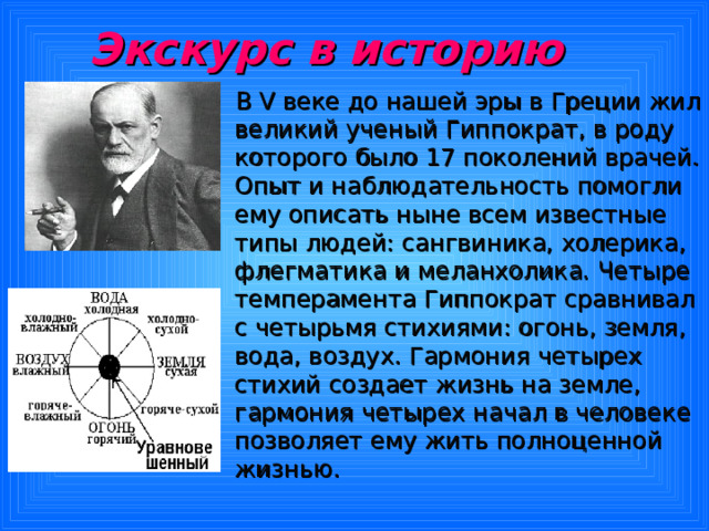 Экскурс в историю  В V веке до нашей эры в Греции жил великий ученый Гиппократ, в роду которого было 17 поколений врачей. Опыт и наблюдательность помогли ему описать ныне всем известные типы людей: сангвиника, холерика, флегматика и меланхолика. Четыре темперамента Гиппократ сравнивал с четырьмя стихиями: огонь, земля, вода, воздух. Гармония четырех стихий создает жизнь на земле, гармония четырех начал в человеке позволяет ему жить полноценной жизнью. 