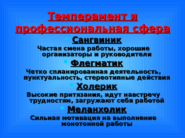 Темперамент и профессиональная сфера Сангвиник Частая смена работы, хорошие организаторы и руководители Флегматик Четко спланированная деятельность, пунктуальность, стереотипные действия Холерик Высокие притязания, идут навстречу трудностям, загружают себя работой Меланхолик Сильная мотивация на выполнение монотонной работы 