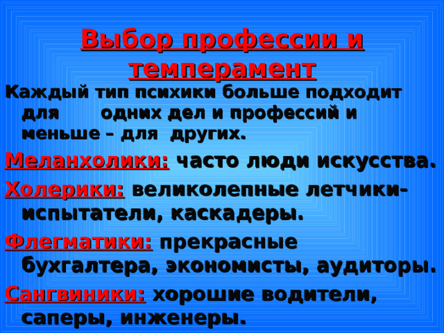 Выбор профессии и темперамент Каждый тип психики больше подходит для одних дел и профессий и меньше – для других. Меланхолики:  часто люди искусства. Холерики:  великолепные летчики-испытатели, каскадеры. Флегматики:  прекрасные бухгалтера, экономисты, аудиторы. Сангвиники:  хорошие водители, саперы, инженеры. 