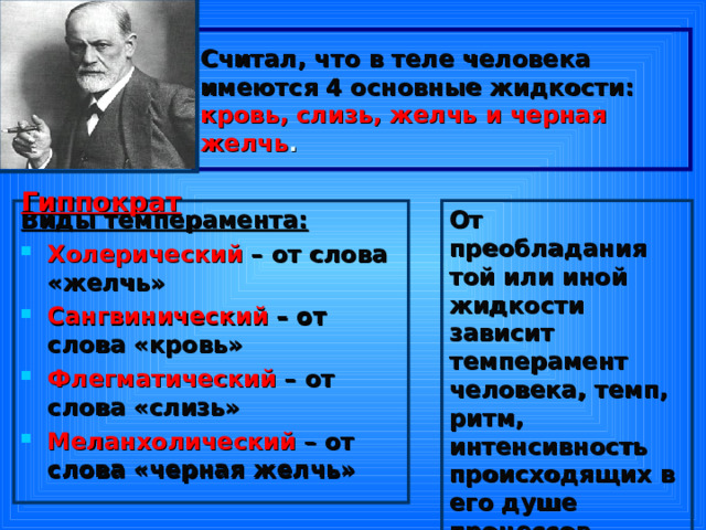 Считал, что в теле человека имеются 4 основные жидкости:  кровь, слизь, желчь и черная желчь .  Гиппократ От преобладания той или иной жидкости зависит темперамент человека, темп, ритм, интенсивность происходящих в его душе процессов Виды темперамента: Холерический – от слова «желчь» Сангвинический – от слова «кровь» Флегматический – от слова «слизь» Меланхолический – от слова «черная желчь» 