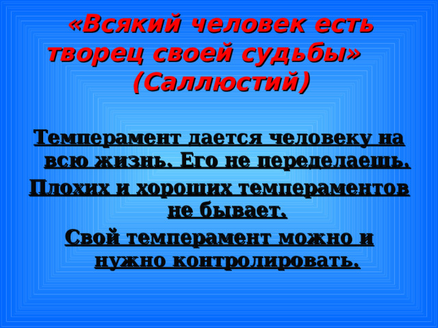 «Всякий человек есть творец своей судьбы» (Саллюстий) Темперамент дается человеку на всю жизнь. Его не переделаешь. Плохих и хороших темпераментов не бывает. Свой темперамент можно и нужно контролировать.  