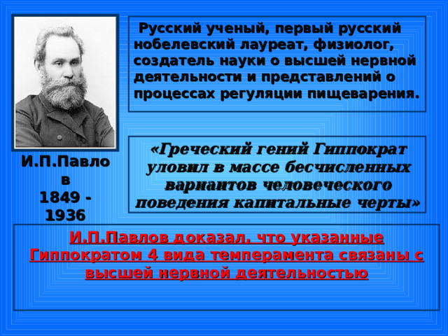  Русский ученый, первый русский нобелевский лауреат, физиолог, создатель науки о высшей нервной деятельности и представлений о процессах регуляции пищеварения.  «Греческий гений Гиппократ уловил в массе бесчисленных вариантов человеческого поведения капитальные черты» И.П.Павлов  1849 - 1936 И.П.Павлов доказал, что указанные Гиппократом 4 вида темперамента связаны с высшей нервной деятельностью  