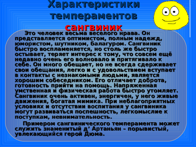 Характеристики темпераментов  сангвиник  Это человек весьма веселого нрава. Он представляется оптимистом, полным надежд, юмористом, шутником, балагуром. Сангвиник быстро воспламеняется, но столь же быстро остывает, теряет интерес к тому, что совсем ещё недавно очень его волновало и притягивало к себе. Он много обещает, но не всегда сдерживает свои обещания, легко и с удовольствием вступает в контакты с незнакомыми людьми, является хорошим собеседником. Его отличает доброта, готовность прийти на помощь. Напряженная умственная и физическая работа быстро утомляет. Сангвиник очень активен, энергичен, у него живые движения, богатая мимика. При неблагоприятных условиях и отсутствии воспитания у сангвиника могут развиваться поспешность, легкомыслие к поступкам, невнимательность.  Примером сангвинического темперамента может служить знаменитый д ’ Артаньян – порывистый, увлекающийся герой Дюма.  