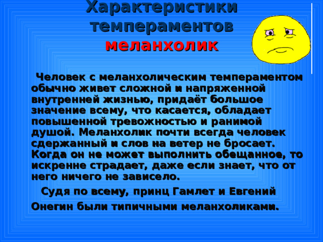 Характеристики темпераментов  меланхолик  Человек с меланхолическим темпераментом обычно живет сложной и напряженной внутренней жизнью, придаёт большое значение всему, что касается, обладает повышенной тревожностью и ранимой душой. Меланхолик почти всегда человек сдержанный и слов на ветер не бросает. Когда он не может выполнить обещанное, то искренне страдает, даже если знает, что от него ничего не зависело.  Судя по всему, принц Гамлет и Евгений Онегин были типичными меланхоликами.  