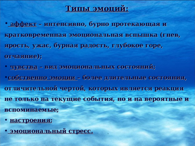 Типы эмоций:   аффект – интенсивно, бурно протекающая и кратковременная эмоциональная вспышка (гнев, ярость, ужас, бурная радость, глубокое горе, отчаяние);  чувства – вид эмоциональных состояний; собственно эмоции – более длительные состояния, отличительной чертой, которых является реакция не только на текущие события, но и на вероятные и вспоминаемые;  настроения ;  эмоциональный стресс. 