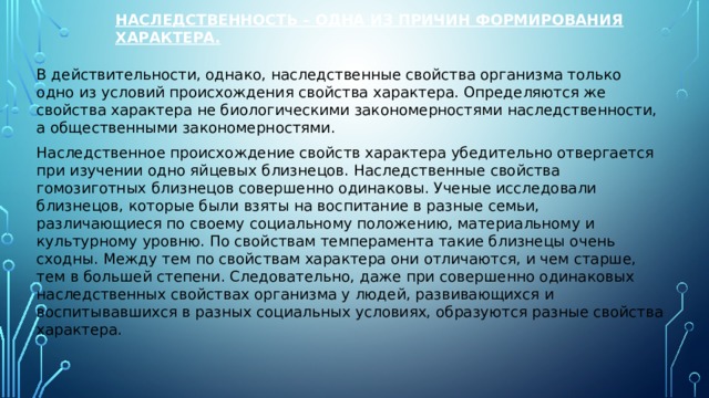  Наследственность – одна из причин формирования характера.    В действительности, однако, наследственные свойства организма только одно из условий происхождения свойства характера. Определяются же свойства характера не биологическими закономерностями наследственности, а общественными закономерностями. Наследственное происхождение свойств характера убедительно отвергается при изучении одно яйцевых близнецов. Наследственные свойства гомозиготных близнецов совершенно одинаковы. Ученые исследовали близнецов, которые были взяты на воспитание в разные семьи, различающиеся по своему социальному положению, материальному и культурному уровню. По свойствам темперамента такие близнецы очень сходны. Между тем по свойствам характера они отличаются, и чем старше, тем в большей степени. Следовательно, даже при совершенно одинаковых наследственных свойствах организма у людей, развивающихся и воспитывавшихся в разных социальных условиях, образуются разные свойства характера. 