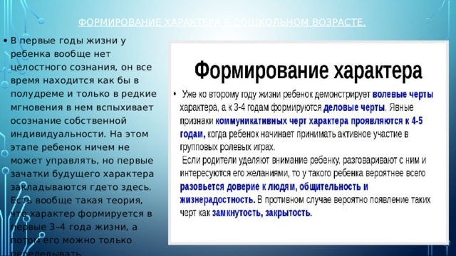 Формирование характера в дошкольном возрасте. В первые годы жизни у ребенка вообще нет целостного сознания, он все время находится как бы в полудреме и только в редкие мгновения в нем вспыхивает осознание собственной индивидуальности. На этом этапе ребенок ничем не может управлять, но первые зачатки будущего характера закладываются гдето здесь. Есть вообще такая теория, что характер формируется в первые 3–4 года жизни, а потом его можно только переделывать. 