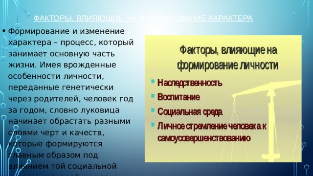 Факторы, влияющие на формирование характера   Формирование и изменение характера – процесс, который занимает основную часть жизни. Имея врожденные особенности личности, переданные генетически через родителей, человек год за годом, словно луковица начинает обрастать разными слоями черт и качеств, которые формируются главным образом под влиянием той социальной среды, в которой он растет и развивается.    
