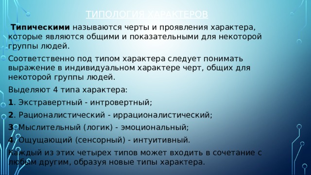 Типология характеров   Типическими  называются черты и проявления характера, которые являются общими и показательными для некоторой группы людей. Соответственно под типом характера следует понимать выражение в индивидуальном характере черт, общих для некоторой группы людей. Выделяют 4 типа характера: 1 . Экстравертный - интровертный; 2 . Рационалистический - иррационалистический; 3 . Мыслительный (логик) - эмоциональный; 4 . Ощущающий (сенсорный) - интуитивный. Каждый из этих четырех типов может входить в сочетание с любым другим, образуя новые типы характера. 