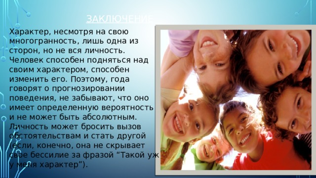 Заключение Характер, несмотря на свою многогранность, лишь одна из сторон, но не вся личность. Человек способен подняться над своим характером, способен изменить его. Поэтому, года говорят о прогнозировании поведения, не забывают, что оно имеет определенную вероятность и не может быть абсолютным. Личность может бросить вызов обстоятельствам и стать другой (если, конечно, она не скрывает свое бессилие за фразой “Такой уж у меня характер”). 