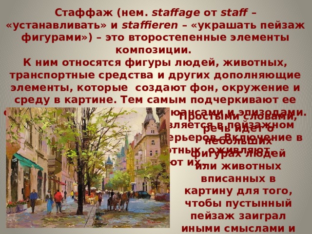 Стаффаж (нем.  staffage  от  staff  – «устанавливать» и  staffieren  – «украшать пейзаж фигурами») – это второстепенные элементы композиции. К ним относятся фигуры людей, животных, транспортные средства и других дополняющие элементы, которые создают фон, окружение и среду в картине. Тем самым подчеркивают ее смысл, дополняют сюжет нюансами и эпизодами. Стаффаж особенно проявляется в пейзажном жанре и изображении интерьеров. Включение в пейзаж людей и животных оживляют, одушевляют их. Простыми словами, речь идет о небольших фигурах людей или животных вписанных в картину для того, чтобы пустынный пейзаж заиграл иными смыслами и стал тем самым привлекательней для зрителя. 