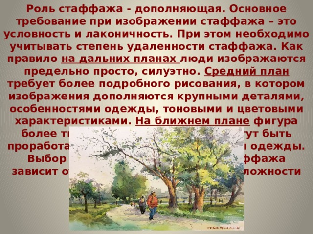 Роль стаффажа - дополняющая. Основное требование при изображении стаффажа – это условность и лаконичность. При этом необходимо учитывать степень удаленности стаффажа. Как правило на дальних планах люди изображаются предельно просто, силуэтно. Средний план требует более подробного рисования, в котором изображения дополняются крупными деталями, особенностями одежды, тоновыми и цветовыми характеристиками. На ближнем плане фигура более тщательно моделируется, могут быть проработаны черты лица и аксессуары одежды. Выбор характера изображения стаффажа зависит от уровня коммуникативной сложности рисунка. 