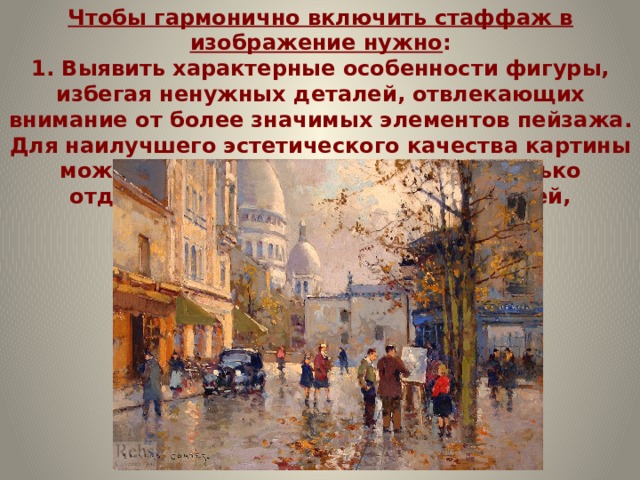 Чтобы гармонично включить стаффаж в изображение нужно :  1. Выявить характерные особенности фигуры, избегая ненужных деталей, отвлекающих внимание от более значимых элементов пейзажа. Для наилучшего эстетического качества картины можно включать в композицию не только отдельные фигуры, но и группы людей, различных по возрасту и полу.    