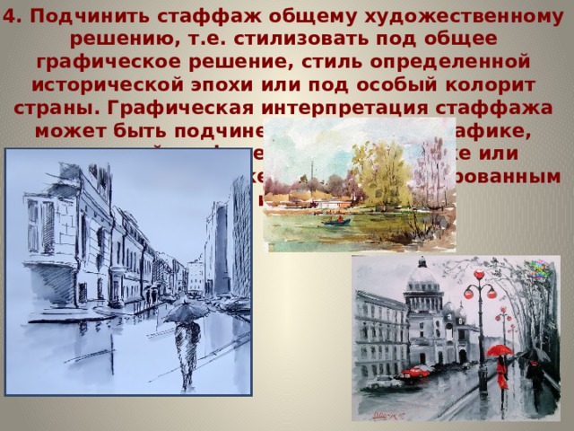 4. Подчинить стаффаж общему художественному решению, т.е. стилизовать под общее графическое решение, стиль определенной исторической эпохи или под особый колорит страны. Графическая интерпретация стаффажа может быть подчинена чертежной графике, тональной графике, цветной отмывке или компьютерной графике и иным интегрированным приемам изображения.    