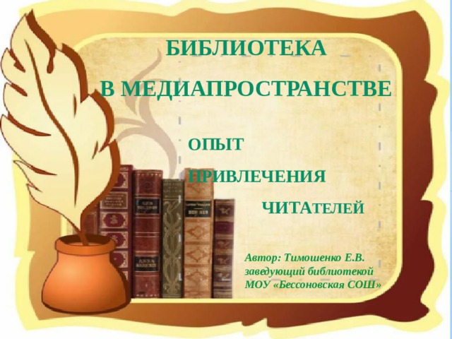 БИБЛИОТЕКА В МЕДИАПРОСТРАНСТВЕ опыт  привлечения  чита телей Автор: Тимошенко Е.В. заведующий библиотекой МОУ «Бессоновская СОШ» 