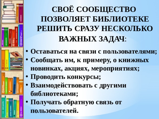 СВОЁ СООБЩЕСТВО ПОЗВОЛЯЕТ БИБЛИОТЕКЕ РЕШИТЬ СРАЗУ НЕСКОЛЬКО ВАЖНЫХ ЗАДАЧ :    Оставаться на связи с пользователями; Сообщать им, к примеру, о книжных новинках, акциях, мероприятиях; Проводить конкурсы; Взаимодействовать с другими библиотеками; Получать обратную связь от пользователей. 
