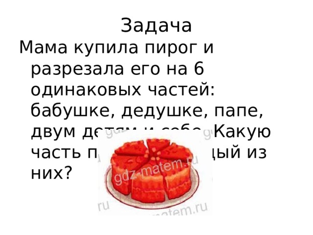 Задача Мама купила пирог и разрезала его на 6 одинаковых частей: бабушке, дедушке, папе, двум детям и себе. Какую часть получит каждый из них? 
