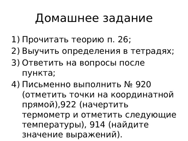 Домашнее задание Прочитать теорию п. 26; Выучить определения в тетрадях; Ответить на вопросы после пункта; Письменно выполнить № 920 (отметить точки на координатной прямой),922 (начертить термометр и отметить следующие температуры), 914 (найдите значение выражений). 