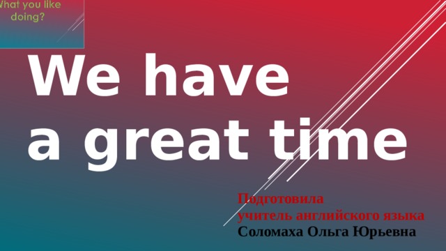 We have  a great time Подготовила учитель английского языка Соломаха Ольга Юрьевна 