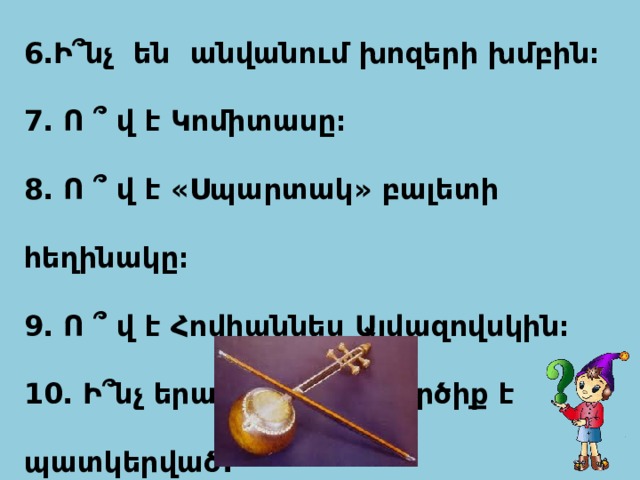  6․Ի՞նչ են անվանում խոզերի խմբին։ 7․ Ո ՞ վ է Կոմիտասը։ 8․ Ո ՞ վ է «Սպարտակ» բալետի հեղինակը։ 9․ Ո ՞ վ է Հովհաննես Այվազովսկին։ 10․ Ի՞նչ երաժշտական գործիք է պատկերված.  