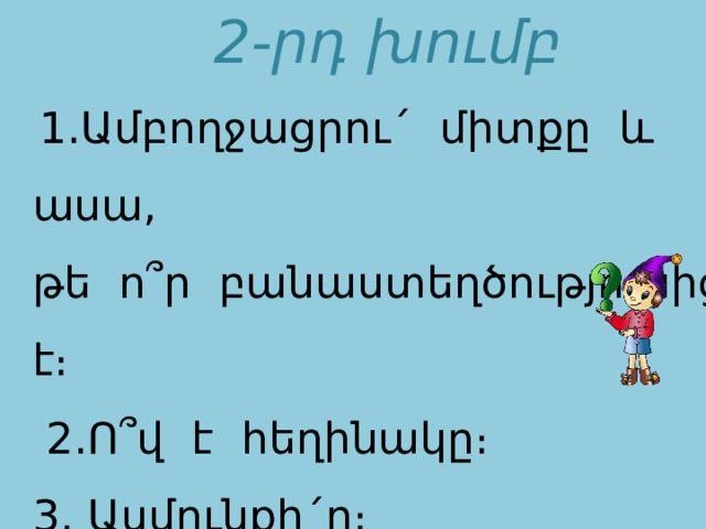 2-րդ խումբ  1․Ամբողջացրու´ միտքը և ասա, թե ո՞ր բանաստեղծությունից է։  2․Ո՞վ է հեղինակը։ 3․ Ասմունքի´ր։ Դու բռնած մեր ձեռքը՝ տանում ես․․․․   