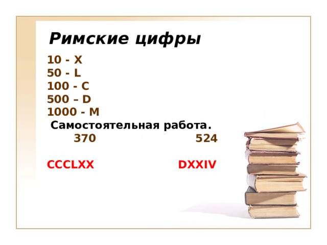 Римские цифры 10 - X 50 - L 100 - C 500 – D 1000 - M  Самостоятельная работа.  370  524  CCCLXX DXXIV     