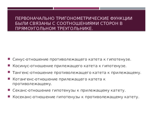  Первоначально тригонометрические функции были связаны с соотношениями сторон в прямоугольном треугольнике. Синус-отношение противолежащего катета к гипотенузе. Косинус-отношение прилежащего катета к гипотенузе. Тангенс-отношение противолежащего катета к прилежащему. Котангенс-отношение прилежащего катета к противолежащему. Секанс-отношение гипотенузы к прилежащему катету. Косеканс-отношение гипотенузы к противолежащему катету.   