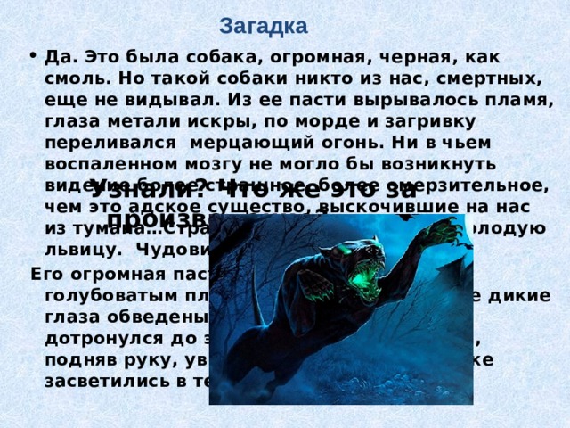 Загадка Да. Это была собака, огромная, черная, как смоль. Но такой собаки никто из нас, смертных, еще не видывал. Из ее пасти вырывалось пламя, глаза метали искры, по морде и загривку переливался  мерцающий огонь. Ни в чьем воспаленном мозгу не могло бы возникнуть видение более страшное, более омерзительное, чем это адское существо, выскочившие на нас из тумана…Страшный пес величиной с молодую львицу.  Чудовище лежало перед нами… Его огромная пасть все еще светилась голубоватым пламенем, глубоко сидящие дикие глаза обведены огненными кругами. Я дотронулся до этой светящейся головы и, подняв руку, увидел, что мои пальцы тоже засветились в темноте».  Узнали? Что же это за произведение? 