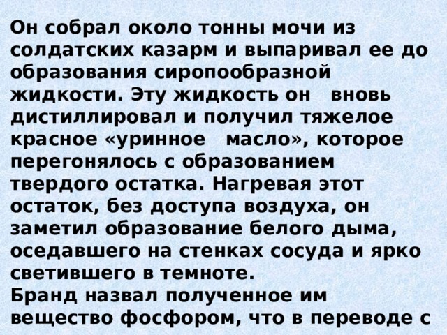 Он собрал около тонны мочи из солдатских казарм и выпаривал ее до образования сиропообразной жидкости. Эту жидкость он вновь дистиллировал и получил тяжелое красное «уринное   масло», которое перегонялось с образованием твердого остатка. Нагревая этот остаток, без доступа воздуха, он заметил образование белого дыма, оседавшего на стенках сосуда и ярко светившего в темноте. Бранд назвал полученное им вещество фосфором, что в переводе с греческого означает «светоносец». 