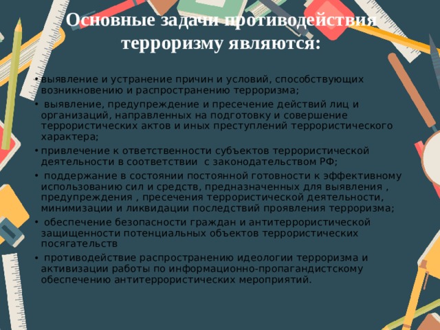 Основные задачи противодействия терроризму являются:   выявление и устранение причин и условий, способствующих возникновению и распространению терроризма;  выявление, предупреждение и пресечение действий лиц и организаций, направленных на подготовку и совершение террористических актов и иных преступлений террористического характера; привлечение к ответственности субъектов террористической деятельности в соответствии с законодательством РФ;  поддержание в состоянии постоянной готовности к эффективному использованию сил и средств, предназначенных для выявления , предупреждения , пресечения террористической деятельности, минимизации и ликвидации последствий проявления терроризма;  обеспечение безопасности граждан и антитеррористической защищенности потенциальных объектов террористических посягательств  противодействие распространению идеологии терроризма и активизации работы по информационно-пропагандистскому обеспечению антитеррористических мероприятий. 