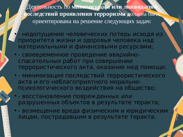 Деятельность по минимизации или ликвидации последствий  проявления терроризма должна быть ориентирована на решение следующих задач:   - недопущение человеческих потерь исходя из приоритета жизни и здоровья человека над материальными и финансовыми ресурсами; - своевременное проведение аварийно-спасательных работ при совершении террористического акта, оказание мед помощи; - минимизация последствий террористического акта и его неблагоприятного морально-психологического воздействия на общество; - восстановление поврежденных или разрушенных объектов в результате теракта; - возмещение вреда физическим и юридическим лицам, пострадавшим в результате теракта. 