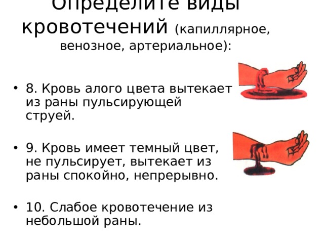 Определите виды кровотечений (капиллярное, венозное, артериальное):   8. Кровь алого цвета вытекает из раны пульсирующей струей. 9. Кровь имеет темный цвет, не пульсирует, вытекает из раны спокойно, непрерывно. 10. Слабое кровотечение из небольшой раны. 