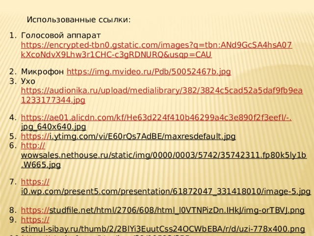  Использованные ссылки: Голосовой аппарат https://encrypted-tbn0.gstatic.com/images?q=tbn:ANd9GcSA4hsA07kXcoNdvX9Lhw3r1CHC-c3gRDNURQ&usqp=CAU  Микрофон https://img.mvideo.ru/Pdb/50052467b.jpg  Ухо https://audionika.ru/upload/medialibrary/382/3824c5cad52a5daf9fb9ea1233177344.jpg  https://ae01.alicdn.com/kf/He63d224f410b46299a4c3e890f2f3eefI/-. jpg_640x640.jpg  https:// i.ytimg.com/vi/E60rQs7AdBE/maxresdefault.jpg  http:// wowsales.nethouse.ru/static/img/0000/0003/5742/35742311.fp80k5ly1b.W665.jpg  https:// i0.wp.com/present5.com/presentation/61872047_331418010/image-5.jpg  https:// studfile.net/html/2706/608/html_l0VTNPizDn.IHkJ/img-orTBVJ.png  https:// stimul-sibay.ru/thumb/2/2BlYi3EuutCss24OCWbEBA/r/d/uzi-778x400.png  https:// studref.com/htm/img/39/10592/355.png  https:// svarkalegko.com/wp-content/uploads/2017/02/4_0.jpg  https:// f00.psgsm.net/content/9812/jewelry.jpg  http:// assets.utinlab.ru/uploads/ru/articles/us_nano_1.jpg   